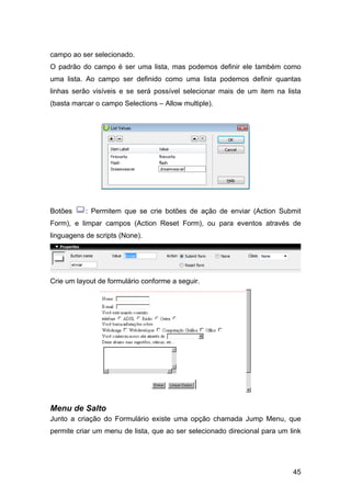 45
campo ao ser selecionado.
O padrão do campo é ser uma lista, mas podemos definir ele também como
uma lista. Ao campo ser definido como uma lista podemos definir quantas
linhas serão visíveis e se será possível selecionar mais de um item na lista
(basta marcar o campo Selections – Allow multiple).
Botões : Permitem que se crie botões de ação de enviar (Action Submit
Form), e limpar campos (Action Reset Form), ou para eventos através de
linguagens de scripts (None).
Crie um layout de formulário conforme a seguir.
Menu de Salto
Junto a criação do Formulário existe uma opção chamada Jump Menu, que
permite criar um menu de lista, que ao ser selecionado direcional para um link
 