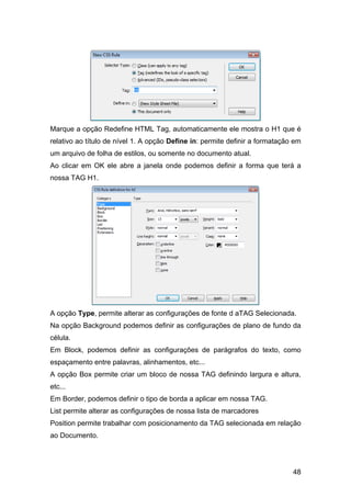 48
Marque a opção Redefine HTML Tag, automaticamente ele mostra o H1 que é
relativo ao título de nível 1. A opção Define in: permite definir a formatação em
um arquivo de folha de estilos, ou somente no documento atual.
Ao clicar em OK ele abre a janela onde podemos definir a forma que terá a
nossa TAG H1.
A opção Type, permite alterar as configurações de fonte d aTAG Selecionada.
Na opção Background podemos definir as configurações de plano de fundo da
célula.
Em Block, podemos definir as configurações de parágrafos do texto, como
espaçamento entre palavras, alinhamentos, etc...
A opção Box permite criar um bloco de nossa TAG definindo largura e altura,
etc...
Em Border, podemos definir o tipo de borda a aplicar em nossa TAG.
List permite alterar as configurações de nossa lista de marcadores
Position permite trabalhar com posicionamento da TAG selecionada em relação
ao Documento.
 