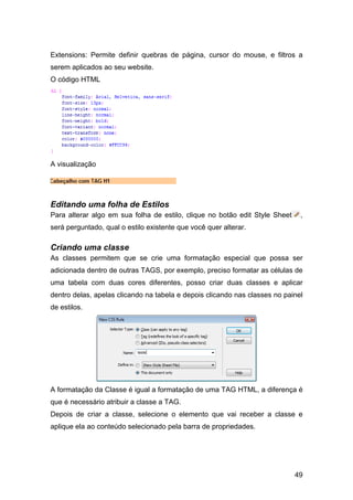 49
Extensions: Permite definir quebras de página, cursor do mouse, e filtros a
serem aplicados ao seu website.
O código HTML
A visualização
Editando uma folha de Estilos
Para alterar algo em sua folha de estilo, clique no botão edit Style Sheet ,
será perguntado, qual o estilo existente que você quer alterar.
Criando uma classe
As classes permitem que se crie uma formatação especial que possa ser
adicionada dentro de outras TAGS, por exemplo, preciso formatar as células de
uma tabela com duas cores diferentes, posso criar duas classes e aplicar
dentro delas, apelas clicando na tabela e depois clicando nas classes no painel
de estilos.
A formatação da Classe é igual a formatação de uma TAG HTML, a diferença é
que é necessário atribuir a classe a TAG.
Depois de criar a classe, selecione o elemento que vai receber a classe e
aplique ela ao conteúdo selecionado pela barra de propriedades.
 
