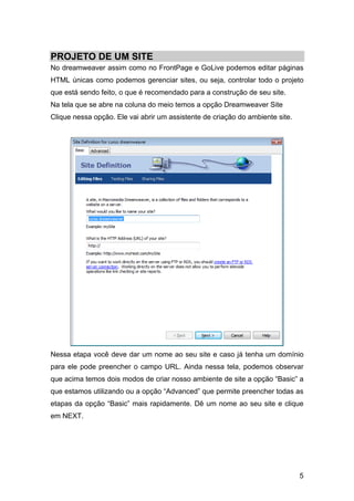 5
PROJETO DE UM SITE
No dreamweaver assim como no FrontPage e GoLive podemos editar páginas
HTML únicas como podemos gerenciar sites, ou seja, controlar todo o projeto
que está sendo feito, o que é recomendado para a construção de seu site.
Na tela que se abre na coluna do meio temos a opção Dreamweaver Site
Clique nessa opção. Ele vai abrir um assistente de criação do ambiente site.
Nessa etapa você deve dar um nome ao seu site e caso já tenha um domínio
para ele pode preencher o campo URL. Ainda nessa tela, podemos observar
que acima temos dois modos de criar nosso ambiente de site a opção “Basic” a
que estamos utilizando ou a opção “Advanced” que permite preencher todas as
etapas da opção “Basic” mais rapidamente. Dê um nome ao seu site e clique
em NEXT.
 
