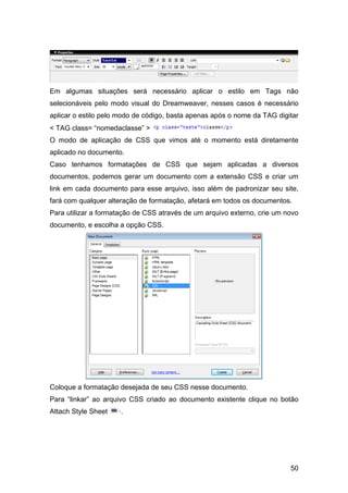 50
Em algumas situações será necessário aplicar o estilo em Tags não
selecionáveis pelo modo visual do Dreamweaver, nesses casos é necessário
aplicar o estilo pelo modo de código, basta apenas após o nome da TAG digitar
< TAG class= “nomedaclasse” >
O modo de aplicação de CSS que vimos até o momento está diretamente
aplicado no documento.
Caso tenhamos formatações de CSS que sejam aplicadas a diversos
documentos, podemos gerar um documento com a extensão CSS e criar um
link em cada documento para esse arquivo, isso além de padronizar seu site,
fará com qualquer alteração de formatação, afetará em todos os documentos.
Para utilizar a formatação de CSS através de um arquivo externo, crie um novo
documento, e escolha a opção CSS.
Coloque a formatação desejada de seu CSS nesse documento.
Para “linkar” ao arquivo CSS criado ao documento existente clique no botão
Attach Style Sheet ·.
 