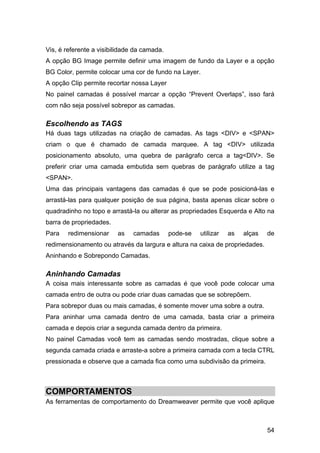 54
Vis, é referente a visibilidade da camada.
A opção BG Image permite definir uma imagem de fundo da Layer e a opção
BG Color, permite colocar uma cor de fundo na Layer.
A opção Clip permite recortar nossa Layer
No painel camadas é possível marcar a opção “Prevent Overlaps”, isso fará
com não seja possível sobrepor as camadas.
Escolhendo as TAGS
Há duas tags utilizadas na criação de camadas. As tags <DIV> e <SPAN>
criam o que é chamado de camada marquee. A tag <DIV> utilizada
posicionamento absoluto, uma quebra de parágrafo cerca a tag<DIV>. Se
preferir criar uma camada embutida sem quebras de parágrafo utilize a tag
<SPAN>.
Uma das principais vantagens das camadas é que se pode posicioná-las e
arrastá-las para qualquer posição de sua página, basta apenas clicar sobre o
quadradinho no topo e arrastá-la ou alterar as propriedades Esquerda e Alto na
barra de propriedades.
Para redimensionar as camadas pode-se utilizar as alças de
redimensionamento ou através da largura e altura na caixa de propriedades.
Aninhando e Sobrepondo Camadas.
Aninhando Camadas
A coisa mais interessante sobre as camadas é que você pode colocar uma
camada entro de outra ou pode criar duas camadas que se sobrepõem.
Para sobrepor duas ou mais camadas, é somente mover uma sobre a outra.
Para aninhar uma camada dentro de uma camada, basta criar a primeira
camada e depois criar a segunda camada dentro da primeira.
No painel Camadas você tem as camadas sendo mostradas, clique sobre a
segunda camada criada e arraste-a sobre a primeira camada com a tecla CTRL
pressionada e observe que a camada fica como uma subdivisão da primeira.
COMPORTAMENTOS
As ferramentas de comportamento do Dreamweaver permite que você aplique
 