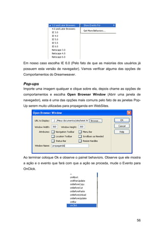 56
Em nosso caso escolha IE 6.0 (Pelo fato de que as maiorias dos usuários já
possuem esta versão de navegador). Vamos verificar alguma das opções de
Comportamentos do Dreamweaver.
Pop-ups
Importe uma imagem qualquer e clique sobre ela, depois chame as opções de
comportamentos e escolha Open Browser Window (Abrir uma janela de
navegador), esta é uma das opções mais comuns pelo fato de as janelas Pop-
Up serem muito utilizadas para propaganda em WebSites.
Ao terminar coloque Ok e observe o painel behaviors. Observe que ele mostra
a ação e o evento que fará com que a ação se proceda, mude o Evento para
OnClick.
 