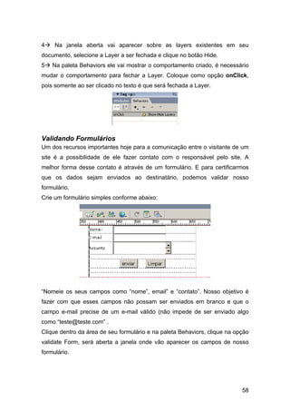 58
4 Na janela aberta vai aparecer sobre as layers existentes em seu
documento, selecione a Layer a ser fechada e clique no botão Hide.
5 Na paleta Behaviors ele vai mostrar o comportamento criado, é necessário
mudar o comportamento para fechar a Layer. Coloque como opção onClick,
pois somente ao ser clicado no texto é que será fechada a Layer.
Validando Formulários
Um dos recursos importantes hoje para a comunicação entre o visitante de um
site é a possibilidade de ele fazer contato com o responsável pelo site. A
melhor forma desse contato é através de um formulário. E para certificarmos
que os dados sejam enviados ao destinatário, podemos validar nosso
formulário.
Crie um formulário simples conforme abaixo:
“Nomeie os seus campos como “nome”, email” e “contato”. Nosso objetivo é
fazer com que esses campos não possam ser enviados em branco e que o
campo e-mail precise de um e-mail válido (não impede de ser enviado algo
como “teste@teste.com” .
Clique dentro da área de seu formulário e na paleta Behaviors, clique na opção
validate Form, será aberta a janela onde vão aparecer os campos de nosso
formulário.
 