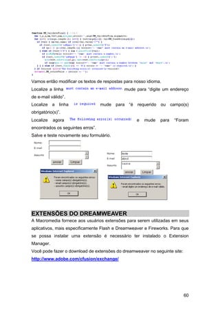 60
Vamos então modificar os textos de respostas para nosso idioma.
Localize a linha mude para “digite um endereço
de e-mail válido”.
Localize a linha mude para “é requerido ou campo(s)
obrigatório(s)”.
Localize agora e mude para “Foram
encontrados os seguintes erros”.
Salve e teste novamente seu formulário.
EXTENSÕES DO DREAMWEAVER
A Macromedia fornece aos usuários extensões para serem utilizadas em seus
aplicativos, mais especificamente Flash e Dreamweaver e Fireworks. Para que
se possa instalar uma extensão é necessário ter instalado o Extension
Manager.
Você pode fazer o download de extensões do dreamweaver no seguinte site:
http://www.adobe.com/cfusion/exchange/
 