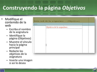 Construyendo la página Objetivos
• Modifique el
  contenido de la
  web
   – Escriba el nombre
     de la asignatura
   – Identifique la
     página (Objetivos)
   – Muestre el vínculo
     hacia la página
     principal
   – Redacte los
     objetivos de la
     asignatura
   – Inserte una imagen
     si así lo desea
 