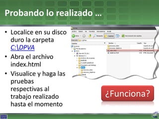 Probando lo realizado …
• Localice en su disco
  duro la carpeta
  C:DPVA
• Abra el archivo
  index.html
• Visualice y haga las
  pruebas
  respectivas al
  trabajo realizado       ¿Funciona?
  hasta el momento
 