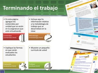 Terminando el trabajo
• En esta página         • Incluya aquí la
  agregue los              información relativa
  contenidos por           a la metodología de
  unidad que se verán      trabajo que se
  en la asignatura que     desarrollará en la
  está virtualizando       clase

Contenidos               Metodología
(contenidos.html)        (metodologia.html)




• Explique las formas    • Muestre un pequeño
  en que serán             currículo de usted
  evaluados los
  estudiantes



Evaluación               Profesor
(evaluacion.html)        (profesor.html)
 