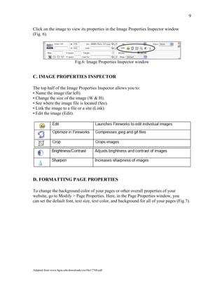 9
Click on the image to view its properties in the Image Properties Inspector window
(Fig. 6).
Fig.6: Image Properties Inspector window
C. IMAGE PROPERTIES INSPECTOR
The top half of the Image Properties Inspector allows you to:
• Name the image (far left).
• Change the size of the image (W & H).
• See where the image file is located (Src).
• Link the image to a file or a site (Link).
• Edit the image (Edit).
D. FORMATTING PAGE PROPERTIES
o change the background color of your pages or other overall properties of yourT
website, go to Modify > Page Properties. Here, in the Page Properties window, you
can set the default font, text size, text color, and background for all of your pages (Fig.7).
Adapted from www.bgsu.edu/downloads/cio/file17760.pdf
 
