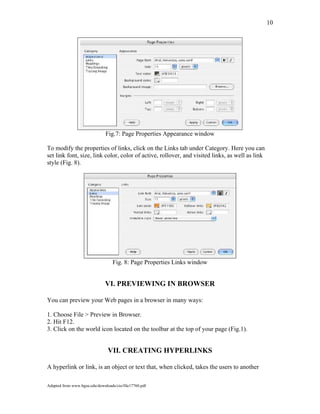 10
Fig.7: Page Properties Appearance window
To modify the properties of links, click on the Links tab under Category. Here you can
set link font, size, link color, color of active, rollover, and visited links, as well as link
style (Fig. 8).
Fig. 8: Page Properties Links window
VI. PREVIEWING IN BROWSER
You can preview your Web pages in a browser in many ways:
1. Choose File > Preview in Browser.
2. Hit F12.
3. Click on the world icon located on the toolbar at the top of your page (Fig.1).
VII. CREATING HYPERLINKS
A hyperlink or link, is an object or text that, when clicked, takes the users to another
Adapted from www.bgsu.edu/downloads/cio/file17760.pdf
 