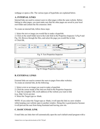 11
webpage or opens a file. The various types of hyperlinks are explained below.
A. INTERNAL LINKS
Internal links are used to connect users to other pages within the same website. Before
linking to other pages, you must make sure that the other pages are saved in your local
root folder and contain the file extension .html.
To create an internal link, follow these steps:
1. Select the text or image you would like to make a hyperlink.
2. Click on the small folder next to the Link field in the Properties Inspector 3 (Fig 9 and
Fig. 10). Browse through the files, and select the page you would like to link.
4. Click OK.
Fig. 9: Text Properties Inspector
Fig.10: Image Properties Inspector
B. EXTERNAL LINKS
External links are used to connect the users to pages from other websites.
To create an external link, do the following:
1. Select a text or an image you want to make a hyperlink.
2. Click the cursor inside of the link text field in the Properties Inspector.
3. Type the complete URL (web address) of the website you want to link
(e.g., http://www.aui.ma).
4. Select the Target type as -blank.
NOTE: If you select the Target type as -blank, it will open the link in a new window
while keeping your website open in another window. Doing this is good practice because
it will prevent the user from being frustrated and leaving your site.
C. BASIC EMAIL LINK
E-mail links are links that will automatically open the user's default email program with a
Adapted from www.bgsu.edu/downloads/cio/file17760.pdf
 