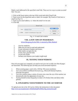 Adapted from www.bgsu.edu/downloads/cio/file17760.pdf
12
blank e-mail addressed to the specified e-mail link. There are two ways to create an email
link. You can:
1. Click on the Insert menu at the top of the screen and select Email Link.
2. Type in text for the hyperlink name or label, for example: My Email or Click here to
email me (Fig.11).
3. Type in your email address, i.e. where the email is to be sent.
4. Click OK.
Fig. 11: E-mail Link window
VIII. A FEW TIPS ON WEB DESGN
(From Designing for the Web: A tutorial by Mike Markel)
1. Aim for simplicity
2. Make the text easy to read and understand
3. Create informative headers and footers
4. Help readers navigate the site
5. Create clear, graceful links
6. Avoid web clichés
7. Include extra features your readers might need
IX. TESTING YOUR WEBSITE
Once all your pages are competed, you need to test your site to make sure that all pages
are functional. The following tips can help you avoid unwanted surprises:
1. When creating pages, work with a 1024 by 768 screen resolution
2. Test your website on different browsers (e.g., Microsoft Internet Explorer,
Netscape Navigator)
3. Test your website using a variety of screen sizes since the size of the monitor can
dramatically alter the appearance of your site.
4. Testing should be done frequently in order to fix broken links and detect other
glitches.
X. UPLOADING YOUR WEBSITE TO THE AUI SERVER
To upload your site to the AUI server, follow the instructions in this document:
http://www.aui.ma/personal/~H.Belhiah/pdf%20files/ftp_instructions.pdf
 