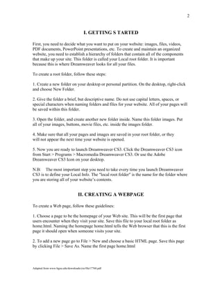 2
I. GETTING S TARTED
First, you need to decide what you want to put on your website: images, files, videos,
PDF documents, PowerPoint presentations, etc. To create and maintain an organized
website, you need to establish a hierarchy of folders that contain all of the components
that make up your site. This folder is called your Local root folder. It is important
because this is where Dreamweaver looks for all your files.
To create a root folder, follow these steps:
1. Create a new folder on your desktop or personal partition. On the desktop, right-click
and choose New Folder.
2. Give the folder a brief, but descriptive name. Do not use capital letters, spaces, or
special characters when naming folders and files for your website. All of your pages will
be saved within this folder.
3. Open the folder, and create another new folder inside. Name this folder images. Put
all of your images, buttons, movie files, etc. inside the images folder.
4. Make sure that all your pages and images are saved in your root folder, or they
will not appear the next time your website is opened.
5. Now you are ready to launch Dreamweaver CS3. Click the Dreamweaver CS3 icon
from Start > Programs > Macromedia Dreamweaver CS3. Or use the Adobe
Dreamweaver CS3 Icon on your desktop.
N.B: The most important step you need to take every time you launch Dreamweaver
CS3 is to define your Local Info. The "local root folder" is the name for the folder where
you are storing all of your website’s contents.
II. CREATING A WEBPAGE
To create a Web page, follow these guidelines:
1. Choose a page to be the homepage of your Web site. This will be the first page that
users encounter when they visit your site. Save this file to your local root folder as
home.html. Naming the homepage home.html tells the Web browser that this is the first
page it should open when someone visits your site.
2. To add a new page go to File > New and choose a basic HTML page. Save this page
by clicking File > Save As. Name the first page home.html
Adapted from www.bgsu.edu/downloads/cio/file17760.pdf
 