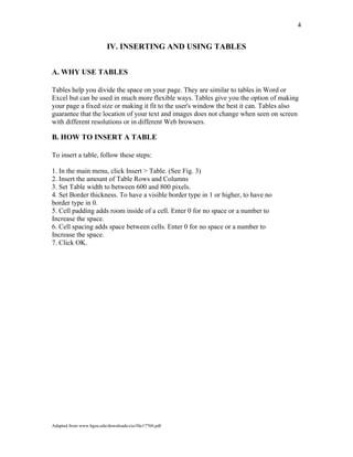 4
IV. INSERTING AND USING TABLES
A. WHY USE TABLES
Tables help you divide the space on your page. They are similar to tables in Word or
Excel but can be used in much more flexible ways. Tables give you the option of making
your page a fixed size or making it fit to the user's window the best it can. Tables also
guarantee that the location of your text and images does not change when seen on screen
with different resolutions or in different Web browsers.
B. HOW TO INSERT A TABLE
To insert a table, follow these steps:
1. In the main menu, click Insert > Table. (See Fig. 3)
2. Insert the amount of Table Rows and Columns
3. Set Table width to between 600 and 800 pixels.
4. Set Border thickness. To have a visible border type in 1 or higher, to have no
border type in 0.
5. Cell padding adds room inside of a cell. Enter 0 for no space or a number to
Increase the space.
6. Cell spacing adds space between cells. Enter 0 for no space or a number to
Increase the space.
7. Click OK.
Adapted from www.bgsu.edu/downloads/cio/file17760.pdf
 