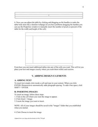 8
6. Now you can adjust the table by clicking and dragging on the handles to make the
table look more like a familiar webpage (if you have problems dragging the handles you
can use the Properties window to manually insert the number of pixels or percent of the
table for the width and height of the cell).
From here you can insert additional tables into any of the cells you want. This will let you
place your text and images exactly where you want them within each section.
V. ADDING DESIGN E LEMENTS
A. ADDING TEXT
To insert text simply click inside a cell and type in your content. When you click
ENTER, Dreamweaver automatically adds paragraph spacing. To add a line space, click
SHIFT + ENTER.
B. INSERTING IMAGES
To insert an image, follow these steps:
1. Click in the cell where you want the image to appear.
2. Click Insert > Image.
3. Locate the image you want to insert.
NOTE: All of your images should be saved in the "images" folder that you established
when you started.
4. Click Choose to insert the image.
Adapted from www.bgsu.edu/downloads/cio/file17760.pdf
 