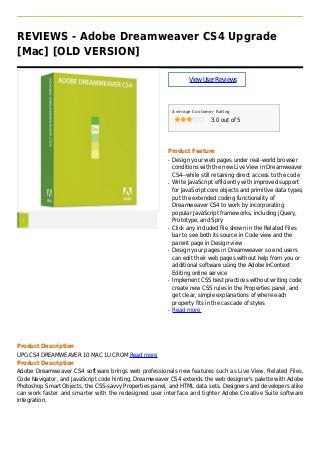 REVIEWS - Adobe Dreamweaver CS4 Upgrade
[Mac] [OLD VERSION]
ViewUserReviews
Average Customer Rating
3.0 out of 5
Product Feature
Design your web pages under real-world browserq
conditions with the new Live View in Dreamweaver
CS4--while still retaining direct access to the code
Write JavaScript efficiently with improved supportq
for JavaScript core objects and primitive data types;
put the extended coding functionality of
Dreamweaver CS4 to work by incorporating
popular JavaScript frameworks, including jQuery,
Prototype, and Spry
Click any included file shown in the Related Filesq
bar to see both its source in Code view and the
parent page in Design view
Design your pages in Dreamweaver so end usersq
can edit their web pages without help from you or
additional software using the Adobe InContext
Editing online service
Implement CSS best practices without writing code;q
create new CSS rules in the Properties panel, and
get clear, simple explanations of where each
property fits in the cascade of styles
Read moreq
Product Description
UPG CS4 DREAMWEAVER 10 MAC 1U CROM Read more
Product Description
Adobe Dreamweaver CS4 software brings web professionals new features such as Live View, Related Files,
Code Navigator, and JavaScript code hinting. Dreamweaver CS4 extends the web designer's palette with Adobe
Photoshop Smart Objects, the CSS-savvy Properties panel, and HTML data sets. Designers and developers alike
can work faster and smarter with the redesigned user interface and tighter Adobe Creative Suite software
integration.
 