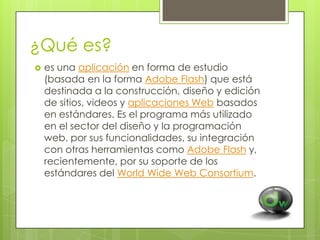 ¿Qué es?


es una aplicación en forma de estudio
(basada en la forma Adobe Flash) que está
destinada a la construcción, diseño y edición
de sitios, videos y aplicaciones Web basados
en estándares. Es el programa más utilizado
en el sector del diseño y la programación
web, por sus funcionalidades, su integración
con otras herramientas como Adobe Flash y,
recientemente, por su soporte de los
estándares del World Wide Web Consortium.

 