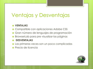 Ventajas y Desventajas









VENTAJAS
Compatible con aplicaciones Adobe CSS
Gran número de lenguajes de programación
BrowserLab para pre visualizar las páginas
DESVENTAJAS
Las primeras veces son un poco complicadas
Precio de licencia

 