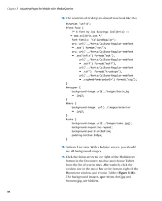 Chapter 3	 Adapting Pages for Mobile with Media Queries


                                             12.	 The contents of desktop.css should now look like this:

                                                @charset “utf-8”;
                                                @font-face {
                                                     /* A font by Jos Buivenga (exljbris) -
                                                    Ê www.exljbris.com */
                                                     font-family: 'CallunaRegular';
                                                     src: url('../fonts/Calluna-Regular-webfont
                                                     Ê .eot') format('eot');
                                                     src: url('../fonts/Calluna-Regular-webfont
                                                     Ê .eot?iefix') format('eot'),
                                                           url('../fonts/Calluna-Regular-webfont
                                                           Ê .woff') format('woff'),
                                                           url('../fonts/Calluna-Regular-webfont
                                                           Ê .ttf')    format('truetype'),
                                                           url('../fonts/Calluna-Regular-webfont
                                                           Ê .svg#webfontrsodunSr') format('svg');
                                                }
                                                #wrapper {
                                                     background-image:url(../images/basin_bg
                                                     Ê .jpg);
                                                }
                                                #hero {
                                                     background-image: url(../images/exterior
                                                     Ê .jpg);
                                                }
                                                #sake {
                                                     background-image:url(../images/sake.jpg);
                                                     background-repeat:no-repeat;
                                                     background-position:bottom;
                                                     padding-bottom:140px;
                                                }


                                             13.	 Activate Live view. With a full-size screen, you should
                                                see all background images.
                                             14.	 Click the down arrow to the right of the Multiscreen
                                                button in the Document toolbar and choose Tablet
                                                from the list of screen sizes. Alternatively, click the
                                                window size in the status bar at the bottom right of the
                                                Document window, and choose Tablet (Figure 3.16).
                                                The background images, apart from chef.jpg and
                                                blossom.jpg, are hidden.


94
 