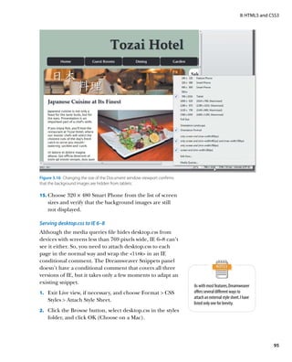 II: HTML5 and CSS3




Figure 3.16  Changing the size of the Document window viewport confirms
that the background images are hidden from tablets.

15.	 Choose 320 × 480 Smart Phone from the list of screen
    sizes and verify that the background images are still
    not displayed.

Serving desktop.css to IE 6–8
Although the media queries file hides desktop.css from
devices with screens less than 769 pixels wide, IE 6–8 can’t
see it either. So, you need to attach desktop.css to each
page in the normal way and wrap the link in an IE
conditional comment. The Dreamweaver Snippets panel
doesn’t have a conditional comment that covers all three
versions of IE, but it takes only a few moments to adapt an
existing snippet.
                                                                          As with most features, Dreamweaver
1.	 Exit Live view, if necessary, and choose Format  CSS                 offers several different ways to
                                                                          attach an external style sheet. I have
    Styles  Attach Style Sheet.
                                                                          listed only one for brevity.
2.	 Click the Browse button, select desktop.css in the styles
    folder, and click OK (Choose on a Mac).




                                                                                                                        95
 
