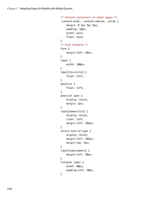 Chapter 3	 Adapting Pages for Mobile with Media Queries


                                             /* Content containers on other pages */
                                             .content-wide, .content-medium, .aside {
                                                 margin: 0 5px 5px 5px;
                                                 padding: 10px;
                                                 width: auto;
                                                 float: none;
                                             }
                                             /* Form elements */
                                             form {
                                                 margin-left: 10px;
                                             }
                                             label {
                                                 width: 100px;
                                             }
                                             label[for=title] {
                                                 float: left;
                                             }
                                             datalist {
                                                 float: left;
                                             }
                                             datalist span {
                                                 display: block;
                                                 margin: 5px;
                                             }
                                             input[name=title] {
                                                 display: block;
                                                 clear: left;
                                                 margin-left: 105px;
                                             }
                                             select:last-of-type {
                                                 display: block;
                                                 margin-left: 105px;
                                                 margin-top: 5px;
                                             }
                                             input[type=submit] {
                                                 margin-left: 50px;
                                             }
                                             fieldset label {
                                                 width: 80px;
                                                 padding-left: 30px;
                                             }




114
 