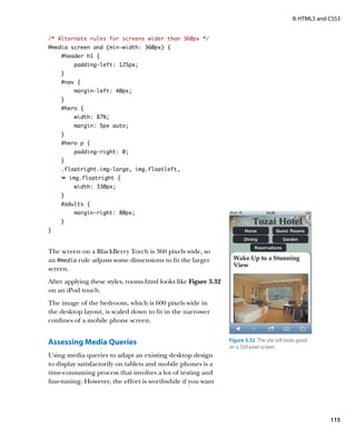 II: HTML5 and CSS3


/* Alternate rules for screens wider than 360px */
@media screen and (min-width: 360px) {
    #header h1 {
         padding-left: 125px;
    }
    #nav {
         margin-left: 40px;
    }
    #hero {
         width: 87%;
         margin: 5px auto;
    }
    #hero p {
         padding-right: 0;
    }
    .floatright.img-large, img.floatleft,
    Ê img.floatright {
         width: 330px;
    }
    #adults {
         margin-right: 80px;
    }
}


The screen on a BlackBerry Torch is 360 pixels wide, so
an @media rule adjusts some dimensions to fit the larger
screen.
After applying these styles, rooms.html looks like Figure 3.32
on an iPod touch.
The image of the bedroom, which is 600 pixels wide in
the desktop layout, is scaled down to fit in the narrower
confines of a mobile phone screen.


Assessing Media Queries                                          Figure 3.32  The site still looks good
                                                                 on a 320-pixel screen.
Using media queries to adapt an existing desktop design
to display satisfactorily on tablets and mobile phones is a
time-consuming process that involves a lot of testing and
fine-tuning. However, the effort is worthwhile if you want




                                                                                                             115
 
