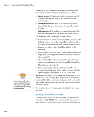 Chapter 4	 Making Your Site Available Offline


                                                    Following this is a list of files grouped according to how
                                                    you want them to be treated when the user is offline:
                                                    	.	 	 xplicit section. All files in this section are downloaded
                                                        E
                                                        automatically, even if they’re not required for the
                                                        current page.
                                                    	.	 Online whitelist section. Files in this section are never
                                                        cached. The browser always tries to access the online
                                                        version.
                                                    	.	 Fallback section. This is where you specify substitute files
                                                        that the browser should use when the user is offline.
                                                    The following basic rules apply to all sections:
                                                    	.	 Each file must be listed on a separate line, except in the
                                                        fallback section where the original and substitute files
                                                        are listed on the same line with a space between them.
                                                    	.	 Document-relative paths should be relative to the
                                                        manifest.
                                                    	.	 Paths relative to the site root (in other words, those that
                                                        begin with a leading slash) or fully qualified URLs are
                                                        also acceptable.
                                                    	.	 The list should include not only web pages, but other
                                                        assets, such as images, style sheets, and JavaScript files.
                                                    	.	 Blank lines are permitted.
                                                    	.	 Comments can be included, but they must be on a
                                                        separate line beginning with a hash or pound sign (#)
                                                        optionally preceded by spaces or tab characters.
                                                    Sections can be listed in any order and don’t need to be a
                                                    single block. For example, you might want to make some
                                                    files available offline only for a limited period. So, it makes
              Section headers must be written
              in uppercase and are followed by a    sense to list them separately from the core files that don’t
              colon. Headers can be preceded by     normally change.
              spaces, but there should be nothing
              else on the same line.                You create sections by placing a section header on a sepa-
                                                    rate line.

                                                    Specifying files that should be cached
                                                    The explicit section is the default, so files listed immedi-
                                                    ately after CACHE MANIFEST are automatically downloaded
                                                    and cached. To switch back to the explicit section after the




120
 