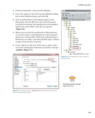 II: HTML5 and CSS3


2.		 Choose Commands  Generate Site Manifest.

3.		 Leave the options in the Generate Site Manifest dialog
    box at their default settings, and click OK.
4.		 If site.manifest doesn’t immediately appear in the
    Files panel, click the     icon at the top of the panel
    to refresh its contents. You should now see site.manifest
    listed in the same folder as the file you opened
    (Figure 4.6).
5.		 Before you can edit the manifest file in Dreamweaver,
    you need to make a small adjustment to the program’s
    preferences. Choose Edit  Preferences (Dreamweaver 
    Preferences on a Mac), and select the File Types / Editors
    category from the list on the left.
6.		 In the “Open in code view” field, insert a space at the
    end of the existing list of filename extensions, and type
    .manifest (Figure 4.7).


                                                                              Figure 4.6  The manifest file has been created in
                                                                              the same folder.




                                                                                 Don’t forget the period at the begin-
                                                                                 ning of .manifest.

Figure 4.7  You need to add the .manifest filename extension to the list of
files that Dreamweaver can edit.




                                                                                                                              127
 