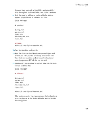 II: HTML5 and CSS3


   You now have a complete list of files ready to divide
   into the explicit, online whitelist, and fallback sections.
9.		 Edit the code by adding an online whitelist section
   header before the list of font files like this:
   CACHE MANIFEST


   # version 1


   dining.html
   garden.html
   index.html
   reservations.html
   rooms.html


   NETWORK:
   fonts/Calluna-Regular-webfont.eot


10.	 Save site.manifest and close it.

11.	 Run the Generate Site Manifest command again and
   refresh the Files panel if necessary. You should now
   have both site.manifest and site.manifest.bak in the
   same folder as the HTML file you opened.
12.	 Double-click site.manifest to open it. The first few lines
   should look like this:
   CACHE MANIFEST


   # version 2


   dining.html
   garden.html
   index.html
   reservations.html
   rooms.html


   fonts/Calluna-Regular-webfont.eot


   The version number has changed, and the list has been
   generated anew, so the online whitelist section header
   has disappeared.



                                                                                129
 