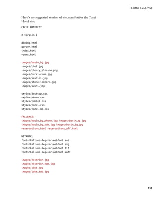 II: HTML5 and CSS3


Here’s my suggested version of site.manifest for the Tozai
Hotel site:
CACHE MANIFEST


# version 1


dining.html
garden.html
index.html
rooms.html


images/basin_bg.jpg
images/chef.jpg
images/cherry_blossom.png
images/hotel-room.jpg
images/sashimi.jpg
images/stone-lantern.jpg
images/sushi.jpg


styles/desktop.css
styles/phone.css
styles/tablet.css
styles/tozai.css
styles/tozai_mq.css


FALLBACK:
images/basin_bg_phone.jpg images/basin_bg.jpg
images/basin_bg_tab.jpg images/basin_bg.jpg
reservations.html reservations_off.html


NETWORK:
fonts/Calluna-Regular-webfont.eot
fonts/Calluna-Regular-webfont.svg
fonts/Calluna-Regular-webfont.ttf
fonts/Calluna-Regular-webfont.woff


images/exterior.jpg
images/exterior_tab.jpg
images/sake.jpg
images/sake_tab.jpg




                                                                           131
 