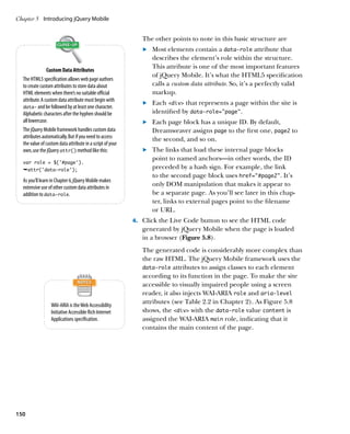 Chapter 5	 Introducing jQuery Mobile


                                                              The other points to note in this basic structure are
                                                              	.	  ost elements contain a data‑role attribute that
                                                                  M
                                                                  describes the element’s role within the structure.
                                                                  This attribute is one of the most important features
                Custom Data Attributes
                                                                  of jQuery Mobile. It’s what the HTML5 specification
  The HTML5 specification allows web page authors
  to create custom attributes to store data about                 calls a custom data attribute. So, it’s a perfectly valid
  HTML elements when there’s no suitable official                 markup.
  attribute. A custom data attribute must begin with
                                                              	.	  ach div that represents a page within the site is
                                                                  E
  data- and be followed by at least one character.
  Alphabetic characters after the hyphen should be                identified by data‑role=”page”.
  all lowercase.                                              	.	  ach page block has a unique ID. By default,
                                                                  E
  The jQuery Mobile framework handles custom data                 Dreamweaver assigns page to the first one, page2 to
  attributes automatically. But if you need to access             the second, and so on.
  the value of custom data attribute in a script of your
  own, use the jQuery attr() method like this:                	.	  he links that load these internal page blocks
                                                                  T
                                                                  point to named anchors—in other words, the ID
  var role = $(‘#page’).
  Êattr(‘data-role’);                                             preceded by a hash sign. For example, the link
                                                                  to the second page block uses href=”#page2”. It’s
  As you’ll learn in Chapter 6, jQuery Mobile makes
  extensive use of other custom data attributes in
                                                                  only DOM manipulation that makes it appear to
  addition to data-role.                                          be a separate page. As you’ll see later in this chap-
                                                                  ter, links to external pages point to the filename
                                                                  or URL.
                                                           4.		 Click the Live Code button to see the HTML code
                                                              generated by jQuery Mobile when the page is loaded
                                                              in a browser (Figure 5.8).
                                                              The generated code is considerably more complex than
                                                              the raw HTML. The jQuery Mobile framework uses the
                                                              data-role attributes to assign classes to each element
                                                              according to its function in the page. To make the site
                                                              accessible to visually impaired people using a screen
                                                              reader, it also injects WAI-ARIA role and aria‑level
                  WAI-ARIA is the Web Accessibility
                                                              attributes (see Table 2.2 in Chapter 2). As Figure 5.8
                  Initiative Accessible Rich Internet         shows, the div with the data-role value content is
                  Applications specification.                 assigned the WAI-ARIA main role, indicating that it
                                                              contains the main content of the page.




150
 