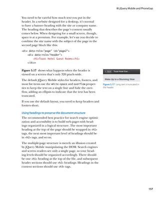 III: jQuery Mobile and PhoneGap


You need to be careful how much text you put in the
header. In a website designed for a desktop, it’s normal
to have a banner heading with the site or company name.
The heading that describes the page’s content usually
comes below. When designing for a small screen, though,
space is at a premium. For example, let’s say you decide to
combine the site name with the subject of the page in the
second page block like this:
div data-role=”page” id=”page2”
    div data-role=”header”
         h1Tozai Hotel Guest Rooms/h1
    /div


Figure 5.17  shows what happens when the header is
viewed on a screen that’s only 320 pixels wide.
The default jQuery Mobile styles for headers, footers, and
most list items use the white‑space and overflow proper-      Figure 5.17  Long text is truncated in
ties to keep the text on a single line and hide the over-     the header.
flow, adding an ellipsis to indicate that the text has been
truncated.
If you use the default layout, you need to keep headers and
footers short.

Using headings to preserve the document structure
The recommended best practice for search engine optimi-
zation and accessibility is to build web pages with head-
ings organized in a logical structure. The most important
heading at the top of the page should be wrapped in h1
tags, the next most important level of headings should be
in h2 tags, and so on.
The multiple-page structure is merely an illusion created
by jQuery Mobile manipulating the DOM. Search engines
and screen readers see only a single page, so your head-
ing levels should be organized accordingly. There should
be one h1 heading at the top of the file, and subsequent
header sections should use h2 headings. Headings in the
content sections should use h3 tags.




                                                                                                       157
 