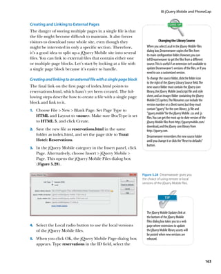 III: jQuery Mobile and PhoneGap


Creating and Linking to External Pages
The danger of storing multiple pages in a single file is that
the file might become difficult to maintain. It also forces
visitors to download your whole site, even though they                             Changing the Library Source
might be interested in only a specific section. Therefore,             When you select Local in the jQuery Mobile Files
                                                                       dialog box, Dreamweaver copies the files from
it’s a good idea to split up a jQuery Mobile site into several
                                                                       its main configuration folder. However, you can
files. You can link to external files that contain either one          tell Dreamweaver to get the files from a different
or multiple page blocks. Let’s start by looking at a file with         source. This is useful if an extension isn’t available to
a single page block because it’s easier to handle.                     update Dreamweaver’s versions of the files, or if you
                                                                       need to use a customized version.
Creating and linking to an external file with a single page block      To change the source folder, click the folder icon
                                                                       to the right of the jQuery Library Source field. The
The final link on the first page of index.html points to               new source folder must contain the jQuery core
reservations.html, which hasn’t yet been created. The fol-             library, the jQuery Mobile JavaScript file and style
lowing steps describe how to create a file with a single page          sheet, and an images folder containing the jQuery
                                                                       Mobile CSS sprites. The filenames can include the
block and link to it.                                                  version number or a client name, but they must
1.		 Choose File  New  Blank Page. Set Page Type to                  contain “jquery” for the core library .js file and
                                                                       “jquery.mobile” for the jQuery Mobile .css and .js
   HTML and Layout to none. Make sure DocType is set                 files. You can get the most up-to-date version of the
   to HTML 5, and click Create.                                        jQuery Mobile files from http://jquerymobile.com/
                                                                       download, and the jQuery core library from
2.		 Save the new file as reservations.html in the same                http://jquery.com.
   folder as index.html, and set the page title to Tozai               Dreamweaver remembers the new source folder
   Hotel: Reservations.                                                until you change it or click the “Reset to defaults”
                                                                       button.
3.		 In the jQuery Mobile category in the Insert panel, click
   Page. Alternatively, choose Insert  jQuery Mobile 
   Page. This opens the jQuery Mobile Files dialog box
   (Figure 5.28).

                                                                    Figure 5.28  Dreamweaver gives you
                                                                    the choice of using remote or local
                                                                    versions of the jQuery Mobile files.




                                                                       The jQuery Mobile Updates link at
                                                                       the bottom of the jQuery Mobile
                                                                       Files dialog box takes you to a web
4.		 Select the Local radio button to use the local versions           page where extensions to update
   of the jQuery Mobile files.                                         the jQuery Mobile library assets will
                                                                       be posted when new versions are
5.		 When you click OK, the jQuery Mobile Page dialog box              released.
   appears. Type reservations in the ID field, select the



                                                                                                                               163
 