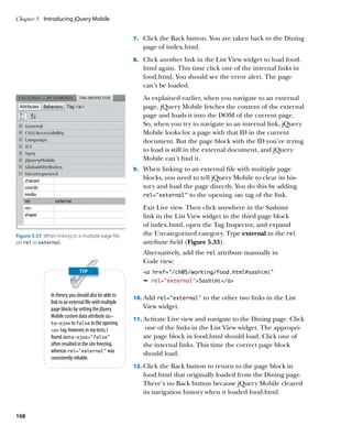 Chapter 5	 Introducing jQuery Mobile


                                                         7.		 Click the Back button. You are taken back to the Dining
                                                            page of index.html.
                                                         8.		 Click another link in the List View widget to load food.
                                                            html again. This time click one of the internal links in
                                                            food.html. You should see the error alert. The page
                                                            can’t be loaded.
                                                            As explained earlier, when you navigate to an external
                                                            page, jQuery Mobile fetches the content of the external
                                                            page and loads it into the DOM of the current page.
                                                            So, when you try to navigate to an internal link, jQuery
                                                            Mobile looks for a page with that ID in the current
                                                            document. But the page block with the ID you’re trying
                                                            to load is still in the external document, and jQuery
                                                            Mobile can’t find it.
                                                         9.		 When linking to an external file with multiple page
                                                            blocks, you need to tell jQuery Mobile to clear its his-
                                                            tory and load the page directly. You do this by adding
                                                            rel=”external” to the opening a tag of the link.

                                                            Exit Live view. Then click anywhere in the Sashimi
                                                            link in the List View widget in the third page block
                                                            of index.html, open the Tag Inspector, and expand
Figure 5.33  When linking to a multiple-page file,          the Uncategorized category. Type external in the rel
set rel to external.                                        attribute field (Figure 5.33).
                                                            Alternatively, add the rel attribute manually in
                                                            Code view:
                                                            a href=”/ch05/working/food.html#sashimi”
                                                            Ê rel=”external”Sashimi/a

                In theory, you should also be able to    10.		 dd rel=”external” to the other two links in the List
                                                             A
                link to an external file with multiple
                page blocks by setting the jQuery           View widget.
                Mobile custom data attribute da-
                                                         11.		 ctivate Live view and navigate to the Dining page. Click
                                                             A
                ta‑ajax to false in the opening
                a tag. However, in my tests, I             one of the links in the List View widget. The appropri-
                found data‑ajax=”false”                     ate page block in food.html should load. Click one of
                often resulted in the site freezing,        the internal links. This time the correct page block
                whereas rel=”external” was                  should load.
                consistently reliable.
                                                         12.		 lick the Back button to return to the page block in
                                                             C
                                                            food.html that originally loaded from the Dining page.
                                                            There’s no Back button because jQuery Mobile cleared
                                                            its navigation history when it loaded food.html.


168
 