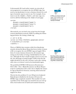 I: Dreamweaver CS5.5


Unfortunately, IE 8 and earlier require an extra jolt of
encouragement to recognize the new HTML5 tags. You
need to use JavaScript to create a dummy element for each
type of semantic tag you want to use. For example, if you
want to use the header, footer, and nav tags, you         In HTML5, you no longer need to add
need to add the following in the head of each page:           type=”text/javascript”
                                                                in the opening script tag.
script                                                        JavaScript is the default.
    document.createElement(‘header’);
    document.createElement(‘footer’);
    document.createElement(‘nav’);
/script


Alternatively, you can load a tiny script from the Google
content distribution network (CDN) by adding the follow-
ing just before the closing /head tag:
!--[if lt IE 9]
script src=”http://html5shiv.googlecode.com/svn/
Ê trunk/html5.js/script
![endif]--


This is a 2 KB file that contains a little bit of JavaScript
wizardry devised by Remy Sharp that forces earlier versions
of IE to recognize the new HTML5 tags and apply CSS to
them. It creates dummy elements for all semantic tags,
saving you the bother of using createElement() for each
one. Although the file is small enough to host on your own      Remy Sharp and Bruce Lawson are
                                                                authors of Introducing HTML5 (New
site, the advantage of using Google’s CDN is that the file      Riders, 2010), a practical guide to
might already be in the user’s browser cache after visiting     using HTML5 in websites today.
other sites, so it doesn’t need to be downloaded again.
The predefined HTML5 CSS layouts in Dreamweaver
CS5.5 (File  New  Blank Document) use Remy Sharp’s
script in combination with a style rule to display the seman-
tic tags as block-level elements, ensuring almost universal
support for them.
Therein lies the problem: It’s not 100 percent foolproof.
If JavaScript is disabled in the browser, IE leaves the
HTML5 tags completely unstyled. This wouldn’t be such
a problem if the whole page was unstyled, but you end up
with a horrendous mix of styled and unstyled elements.




                                                                                                            9
 
