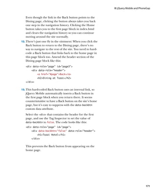 III: jQuery Mobile and PhoneGap


   Even though the link in the Back button points to the
   Dining page, clicking the button always takes you back
   one step in the navigation history. Clicking the Home
   button takes you to the first page block in index.html
   and clears the navigation history so you can continue
   moving around the site normally.
12.		 here’s just one fly in the ointment: When you click the
    T
   Back button to return to the Dining page, there’s no
   way to navigate to the rest of the site. You need to hard-
   code a Back button that links back to the home page in
   this page block too. Amend the header section of the
   Dining page block like this:
   div data-role=”page” id=”page3”
        div data-role=”header”
            a href=”#page”Back/a
            h2Dining at Tozai/h2
   /div


13.		 his hard-coded Back button uses an internal link, so
    T
   jQuery Mobile automatically inserts a Back button in
   the first page block when you return there. It seems
   counterintuitive to have a Back button on the site’s home
   page, but it’s easy to suppress with the data‑backbtn
   custom data attribute.
   Select the div that contains the header for the first
   page, and use the Tag Inspector to set the value of
   data‑backbtn to false. The code looks like this:

   div data-role=”page” id=”page”
        div data-backbtn=”false” data-role=header
            h1Tozai Hotel/h1
        /div


   This prevents the Back button from appearing on the
   home page.




                                                                                           171
 