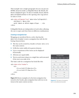 III: jQuery Mobile and PhoneGap


This example uses a single paragraph, but you can put any
HTML elements inside a collapsible block. By default, the
block is displayed open. To show it initially closed, add the
data‑collapsed attribute to the opening div tag and set
its value to true:
div data-collapsed=”true” data-role=”collapsible”
    h2There’s     More!/h2
    pUt labore et dolore magna aliqua. . ./p
/div


Collapsible blocks are independent of each other, allowing
the user to open and close them in different combinations.

Creating a navigation bar
Wrapping an unordered list in a div that has the
data‑role of navbar creates a navigation bar with the fol-
lowing characteristics:
	.	 The bar can be nested in a header or footer div or in
    the main content.
	.	 It fills the entire width of its parent element.
	.	 Up to a maximum of five items can be displayed
    horizontally.
	.	 All items are equal width.
	.	 Text in each item is kept on a single line and truncated
    if the text is too wide to fit.
The basic code for a navigation bar looks like this:
div data-role=”navbar”
    ul
         lia href=”#”One/a/li
         lia href=”#”Two/a/li
    /ul
/div


Figure 6.3 shows examples of a five-item navigation bar
nested in the header, plus navigation bars with two to six      Figure 6.3  The layout of navigation
items in the main content section.                              bars is controlled automatically.




                                                                                                         179
 