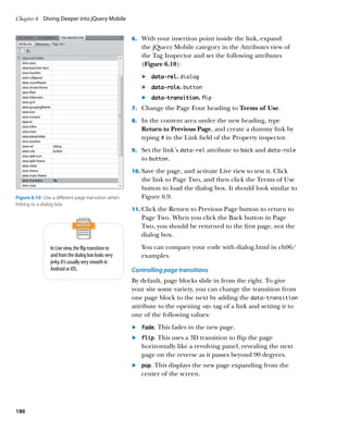 Chapter 6	 Diving Deeper into jQuery Mobile


                                                       6.		 With your insertion point inside the link, expand
                                                          the jQuery Mobile category in the Attributes view of
                                                          the Tag Inspector and set the following attributes
                                                          (Figure 6.10):
                                                          	.	 data-rel. dialog
                                                          	.	 data-role. button
                                                          	.	 data-transition. flip
                                                       7.		 Change the Page Four heading to Terms of Use.

                                                       8.		 In the content area under the new heading, type
                                                          Return to Previous Page, and create a dummy link by
                                                          typing # in the Link field of the Property inspector.
                                                       9.		 Set the link’s data‑rel attribute to back and data‑role
                                                          to button.
                                                       10.		 ave the page, and activate Live view to test it. Click
                                                           S
                                                          the link to Page Two, and then click the Terms of Use
                                                          button to load the dialog box. It should look similar to
Figure 6.10  Use a different page transition when         Figure 6.9.
linking to a dialog box.
                                                       11.		 lick the Return to Previous Page button to return to
                                                           C
                                                          Page Two. When you click the Back button in Page
                                                          Two, you should be returned to the first page, not the
                                                          dialog box.

                In Live view, the flip transition to      You can compare your code with dialog.html in ch06/
                and from the dialog box looks very        examples.
                jerky. It’s usually very smooth in
                Android or iOS.                        Controlling page transitions
                                                       By default, page blocks slide in from the right. To give
                                                       your site some variety, you can change the transition from
                                                       one page block to the next by adding the data‑transition
                                                       attribute to the opening a tag of a link and setting it to
                                                       one of the following values:
                                                       	.	 fade. This fades in the new page.
                                                       	.	 flip. This uses a 3D transition to flip the page
                                                           horizontally like a revolving panel, revealing the next
                                                           page on the reverse as it passes beyond 90 degrees.
                                                       	.	 pop. This displays the new page expanding from the
                                                           center of the screen.




186
 