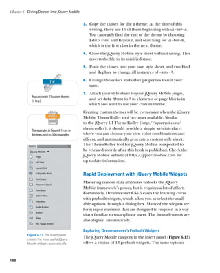 Chapter 6	 Diving Deeper into jQuery Mobile


                                                  3.		 Copy the classes for the a theme. At the time of this
                                                     writing, there are 16 of them beginning with ui‑bar‑a.
                                                     You can easily find the end of the theme by choosing
                                                     Edit  Find and Replace, and searching for ui‑bar‑b,
                                                     which is the first class in the next theme.
                                                  4.		 Close the jQuery Mobile style sheet without saving. This
                                                     reverts the file to its minified state.
                                                  5.		 Paste the classes into your own style sheet, and run Find
                                                     and Replace to change all instances of -a to -f.
                                                  6.		 Change the colors and other properties to suit your
                                                     taste.
                                                  7.		 Attach your style sheet to your jQuery Mobile pages,
             You can create 21 custom themes
                                                     and set data‑theme to f in elements or page blocks in
             (f to z).
                                                     which you want to use your custom theme.
                                                  Creating custom themes will be even easier when the jQuery
                                                  Mobile ThemeRoller tool becomes available. Similar
                                                  to the jQuery UI ThemeRoller (http://jqueryui.com/
             The examples in Figure 6.14 are in
                                                  themeroller), it should provide a simple web interface,
             listviews.html in ch06/examples.     where you can choose your own color combinations and
                                                  effects, and automatically generate a custom style sheet.
                                                  The ThemeRoller tool for jQuery Mobile is expected to
                                                  be released shortly after this book is published. Check the
                                                  jQuery Mobile website at http://jquerymobile.com for
                                                  up-to-date information.


                                                  Rapid Deployment with jQuery Mobile Widgets
                                                  Mastering custom data attributes unlocks the jQuery
                                                  Mobile framework’s power, but it requires a lot of effort.
                                                  Fortunately, Dreamweaver CS5.5 eases the learning curve
                                                  with prebuilt widgets, which allow you to select the avail-
                                                  able options through a dialog box. Many of the widgets are
                                                  form input elements that are designed to respond in a way
                                                  that’s familiar to smartphone users. The form elements are
                                                  also aligned automatically.

                                                  Exploring Dreamweaver’s Prebuilt Widgets
          Figure 6.13  The Insert panel
          creates the most useful jQuery
                                                  The jQuery Mobile category in the Insert panel (Figure 6.13)
          Mobile widgets automatically.           offers a choice of 13 prebuilt widgets. The same options



188
 