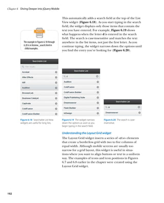 Chapter 6	 Diving Deeper into jQuery Mobile


                                                   This automatically adds a search field at the top of the List
                                                   View widget (Figure 6.18). As you start typing in the search
                                                   field, the widget displays only those items that contain the
                                                   text you have entered. For example, Figure 6.19 shows
                                                   what happens when the letter d is entered in the search
                                                   field. The search is case-insensitive and matches the text
             The example in Figures 6.18 through   anywhere in the list items, not just the first letter. As you
             6.20 is in listview_search.html in    continue typing, the widget narrows down the options until
              ch06/examples.
                                                   you find the entry you’re looking for (Figure 6.20).




          Figure 6.18  Searchable List View        Figure 6.19  The widget narrows     Figure 6.20  The search is case-
          widgets are useful for long lists.       down the options as soon as you     insensitive.
                                                   begin typing in the search field.

                                                   Understanding the Layout Grid widget
                                                   The Layout Grid widget inserts a series of div elements
                                                   that create a borderless grid with two to five columns of
                                                   equal width. Although mobile screens are usually too
                                                   narrow for a grid layout, this widget is useful in situa-
                                                   tions where you want to align buttons or text in a uniform
                                                   way. The examples of icons and icon positions in Figures
                                                   6.7 and 6.8 earlier in the chapter were created using the
                                                   Layout Grid widget.




192
 
