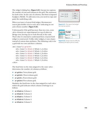 III: jQuery Mobile and PhoneGap


The widget’s dialog box (Figure 6.21) has just two options:
the number of rows and columns in the grid. The maximum
for both is five. In the case of columns, this limit is imposed
by jQuery Mobile. To add extra rows, you need to copy and
paste the underlying code.
When you insert a Layout Grid widget, Dreamweaver
inserts placeholder text in each div indicating its row         Figure 6.21  The Layout Grid widget
                                                                  has only two options.
and column number (Figure 6.22).
Unfortunately, if the grid has more than two rows, some
div elements are superimposed on top of others in
Design view, forcing you to work directly in the code.
That’s why it’s essential to understand how a Layout Grid
widget is constructed. Unlike other widgets, it uses classes
instead of custom data attributes. The following code is for      Figure 6.22  Design view has difficulty
                                                                  displaying the layout grid accurately.
a grid with two rows and three columns:
div class=”ui-grid-b”
    div class=”ui-block-a”Block 1,1/div
    div class=”ui-block-b”Block 1,2/div
    div class=”ui-block-c”Block 1,3/div
    div class=”ui-block-a”Block 2,1/div
    div class=”ui-block-b”Block 2,2/div
    div class=”ui-block-c”Block 2,3/div
/div


The final letter in the class assigned to the outer div
determines the number of columns as follows:
	.	 ui-grid-a. Two-column grid.
	.	 	 i-grid-b. Three-column grid.
    u

	.	 ui-grid-c. Four-column grid.
	.	 ui-grid-d. Five-column grid.
Similarly, the final letter in the class assigned to each div
within the grid indicates which column it belongs to as
follows:
	.	 ui-block-a. Column 1.
	.	 ui-block-b. Column 2.
	.	 ui-block-c. Column 3.
	.	 ui-block-d. Column 4.
	.	 ui-block-e. Column 5.


                                                                                                            193
 