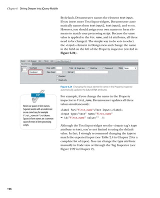 Chapter 6	 Diving Deeper into jQuery Mobile


                                                  By default, Dreamweaver names the element textinput.
                                                  If you insert more Text Input widgets, Dreamweaver auto-
                                                  matically names them textinput2, textinput3, and so on.
                                                  However, you should assign your own names to form ele-
                                                  ments to match your processing script. Because the same
                                                  value is applied to the for, name, and id attributes, all three
                                                  need to be changed. The simple way to do so is to select
                                                  the input element in Design view and change the name
                                                  in the field on the left of the Property inspector (circled in
                                                  Figure 6.24).




                                                  Figure 6.24  Changing the input element’s name in the Property inspector
                                                  automatically updates the id and for attributes.

                                                  For example, if you change the name in the Property
                                                  inspector to first_name, Dreamweaver updates all three
                                                  values simultaneously:
             Never use spaces in form names.
             Separate words with an underscore    label for=”first_name”Text Input:/label
             or use camel case, for example
                                                  input type=”text” name=”first_name”
             first_name or firstName.
             Spaces in form names are a common    Ê id=first_name” value=””               /
             cause of errors in form-processing
             scripts.                             Although the Text Input widget sets the input tag’s type
                                                  attribute to text, you’re not limited to using the default
                                                  value. In fact, I strongly recommend changing the type to
                                                  match the expected input (see Table 2.4 in Chapter 2 for a
                                                  complete list of types). You can change the type attribute
                                                  manually in Code view or through the Tag Inspector (see
                                                  Figure 2.22 in Chapter 2).




196
 