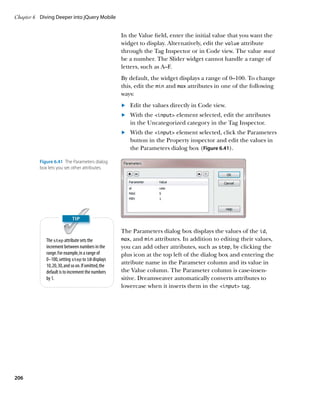 Chapter 6	 Diving Deeper into jQuery Mobile


                                                      In the Value field, enter the initial value that you want the
                                                      widget to display. Alternatively, edit the value attribute
                                                      through the Tag Inspector or in Code view. The value must
                                                      be a number. The Slider widget cannot handle a range of
                                                      letters, such as A–F.
                                                      By default, the widget displays a range of 0–100. To change
                                                      this, edit the min and max attributes in one of the following
                                                      ways:
                                                      	.	 Edit the values directly in Code view.
                                                      	.	 With the input element selected, edit the attributes
                                                          in the Uncategorized category in the Tag Inspector.
                                                      	.	 With the input element selected, click the Parameters
                                                          button in the Property inspector and edit the values in
                                                          the Parameters dialog box (Figure 6.41).

          Figure 6.41  The Parameters dialog
          box lets you set other attributes.




                                                      The Parameters dialog box displays the values of the id,
             The step attribute sets the              max, and min attributes. In addition to editing their values,
             increment between numbers in the         you can add other attributes, such as step, by clicking the
             range. For example, in a range of        plus icon at the top left of the dialog box and entering the
             0–100, setting step to 10 displays
             10, 20, 30, and so on. If omitted, the
                                                      attribute name in the Parameter column and its value in
             default is to increment the numbers      the Value column. The Parameter column is case-insen-
             by 1.                                    sitive. Dreamweaver automatically converts attributes to
                                                      lowercase when it inserts them in the input tag.




206
 