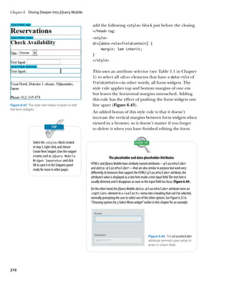 Chapter 6	 Diving Deeper into jQuery Mobile


                                                         add the following style block just before the closing
                                                         /head tag:

                                                         style
                                                         div[data-role=fieldcontain] {
                                                                margin: 1em inherit;
                                                         }
                                                         /style


                                                         This uses an attribute selector (see Table 1.1 in Chapter
                                                         1) to select all div elements that have a data‑role of
                                                         fieldcontain—in other words, all form widgets. The
                                                         style rule applies top and bottom margins of one em
                                                         but leaves the horizontal margins untouched. Adding
                                                         this rule has the effect of pushing the form widgets one
Figure 6.43  The style rule makes it easier to edit      line apart (Figure 6.43).
the form widgets.
                                                         An added bonus of this style rule is that it doesn’t
                                                         increase the vertical margins between form widgets when
                                                         viewed in a browser, so it doesn’t matter if you forget
                                                         to delete it when you have finished editing the form.


                 Select the style block created
                 in step 3, right-click, and choose
                 Create New Snippet. Give the snippet
                 a name, such as jQuery Mobile                           The placeholder and data‑placeholder Attributes
                 Widget Separator, and click
                 OK to save it in the Snippets panel    HTML5 and jQuery Mobile have similarly named attributes—placeholder
                 ready for reuse in other pages.        and data‑placeholder—that are also similar in purpose but work very
                                                        differently. In browsers that support the HTML5 placeholder attribute, the
                                                        attribute’s value is displayed as a text hint inside a text input field. The text hint is
                                                        usually dimmed, and it disappears as soon as the input field has focus (Figure 6.44).
                                                        On the other hand, the jQuery Mobile data‑placeholder attribute turns an
                                                        option element in a select menu into a heading that can’t be selected,
                                                        normally prompting the user to select one of the other options. See Figure 6.33 in
                                                        “Choosing options for a Select Menu widget” earlier in this chapter for an example.




                                                                                                           Figure 6.44  The placeholder
                                                                                                           attribute reminds users what to
                                                                                                           enter in a form field.




210
 