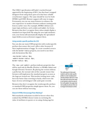 I: Dreamweaver CS5.5


The CSS2.1 specification still hadn’t reached formal
approval by the beginning of 2011, but that hasn’t stopped
designers from using those parts of it that have reliable
cross-browser support. The same should be true for both
HTML5 and CSS3. Browser support will come in stages.
Fortunately, you can use many features to enhance the
user experience in modern browsers without causing prob-
lems in earlier ones. For example, HTML5 defines new
input type attributes, such as date and number, for forms.
Browsers that don’t recognize these values simply display a
standard text input field. By using the new type attributes
now, your forms will automatically display the specialized
input fields as soon as browsers support them.

Using vendor-specific prefixes for CSS
You can also use many CSS3 properties with vendor-specific
prefixes that ensure they won’t affect other browsers if
their implementation is buggy. To create rounded corners
with the border-radius property, you need to use three
style declarations like this:
-moz-border-radius: 8px;
-webkit-border-radius: 8px;
border-radius: 8px;


The -moz- and -webkit- prefixes indicate properties that
will be used only by Mozilla (Firefox) or WebKit (Safari and
Google Chrome) browsers. By placing the version without
a prefix last, the normal rules of the cascade ensure that     The small amount of extra work
browsers will implement the standard property as soon as       needed to add the vendor-specific
the bugs are ironed out. This involves writing more code,      prefixes to create rounded corners
                                                               and drop shadows with CSS3 is more
but is far better than resorting to hacks, which were the      than made up for by the time saved
bane of every web designer’s life until quite recently.        in not having to create the same ef-
                                                               fects with graphics. Your pages load
Browsers that don’t recognize the vendor-specific prefixes     more quickly, too, because there are
or standard CSS3 properties simply ignore them. So, you        no images for the browser to fetch.
can use them without worrying.

Doesn’t HTML5 Encourage Poor Markup?
Web standards enthusiasts recoiled in horror when they
realized that HTML5 doesn’t insist on enclosing the
value of attributes in quotes or on using closing tags for



                                                                                                          13
 
