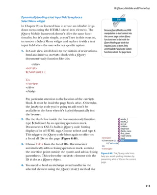 III: jQuery Mobile and PhoneGap


Dynamically loading a text input field to replace a
Select Menu widget
In Chapter 2 you learned how to create an editable drop-
down menu using the HTML5 datalist element. The                      Because jQuery Mobile uses DOM
jQuery Mobile framework doesn’t offer the same func-                   manipulation to load content into
tionality, but it’s quite simple, as you’ll see in this exercise,      the current page, custom jQuery
                                                                       functions need to be inside the
to remove a Select Menu widget and replace it with a text              jQuery Mobile page block that
input field when the user selects a specific option.                   requires access to them. They
                                                                       aren’t loaded if you locate custom
1.		 In Code view, scroll down to the bottom of reservations.          functions outside the page block.
   html and insert a script block with a jQuery
   document-ready function like this:
         /div
   script
   $(function() {
   	
   });
   /script
   /div
   /body


   Pay particular attention to the location of the script
   block. It must be inside the page block div. Otherwise,
   the JavaScript code you’re going to add won’t be
   available to the form when it’s loaded dynamically into
   the browser.
2.		 On the blank line inside the document-ready function,
   type $( followed by an opening quotation mark.
   Dreamweaver CS5.5’s built-in jQuery code hinting
   displays a list of HTML tags. Choose select and type #.
   This triggers the jQuery code hints again to offer you
   a list of all IDs on the page (Figure 6.48).
3.		 Choose title from the list of IDs. Dreamweaver
   automatically adds a closing quotation mark, so move
   the insertion point outside the quotes and add a closing         Figure 6.48  The jQuery code hints
   parenthesis. This selects the select element with the          help you avoid spelling mistakes by
   ID title as a jQuery object.                                     presenting a list of IDs on the current
                                                                    page.
4.		 You need to bind an onchange event handler to the
   selected element using the jQuery live() method like




                                                                                                              213
 