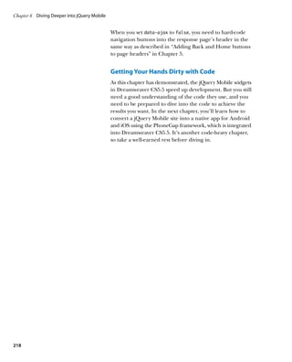 Chapter 6	 Diving Deeper into jQuery Mobile


                                              When you set data‑ajax to false, you need to hard-code
                                              navigation buttons into the response page’s header in the
                                              same way as described in “Adding Back and Home buttons
                                              to page headers” in Chapter 5.


                                              Getting Your Hands Dirty with Code
                                              As this chapter has demonstrated, the jQuery Mobile widgets
                                              in Dreamweaver CS5.5 speed up development. But you still
                                              need a good understanding of the code they use, and you
                                              need to be prepared to dive into the code to achieve the
                                              results you want. In the next chapter, you’ll learn how to
                                              convert a jQuery Mobile site into a native app for Android
                                              and iOS using the PhoneGap framework, which is integrated
                                              into Dreamweaver CS5.5. It’s another code-heavy chapter,
                                              so take a well-earned rest before diving in.




218
 