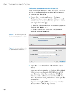Chapter 7	 Building a Native App with PhoneGap


                                                 Configuring Dreamweaver for Android and iOS
                                                 Apart from a slight difference in the dialog box, the setup
                                                 process for working with your chosen SDK(s) is identical
                                                 on Windows and Mac OS X.
                                                 1.		 Choose Site  Mobile Applications  Configure
                                                    Application Framework to open the dialog box to tell
                                                    Dreamweaver where to find the files it needs to convert
                                                    web pages into native apps.
                                                    In Windows, the only option in the dialog box is for the
                                                    Android SDK (Figure 7.1).
                                                    In the Mac version, the dialog box has options for
                                                    Android and iOS (Figure 7.2).

          Figure 7.1  The Windows version of
          Dreamweaver supports only Android.




          Figure 7.2  You need the Mac version
          of Dreamweaver to develop for iOS.




                                                 2.		 If you don’t have the Android SDK installed, skip to
                                                    step 3.
                                                    If you have already installed the Android SDK, click the
                                                    folder icon next to the Android SDK Path text field,
                                                    and choose the folder that contains the SDK. In the
                                                    Windows version of Dreamweaver or Mac OS X 10.5,
                                                    that’s all you need to do. Just click Save and skip to the
                                                    next section.
                                                    If you’re running Mac OS X 10.6 and have installed
                                                    Xcode and the iOS SDK, skip to step 6.



222
 
