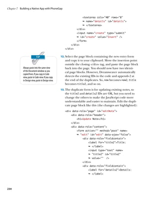 Chapter 7	 Building a Native App with PhoneGap


                                                                      textarea cols=40 rows=8
                                                                      Ê name=details” id=”details”
                                                                      Ê /textarea
                                                                 /div
                                                                 input name=create” type=”submit”
                                                                 Ê id=create” value=”Insert” /
                                                                 /form
                                                             /div
                                                        /div


                                                     12.		 elect the page block containing the new entry form
                                                         S
                                                        and copy it to your clipboard. Move the insertion point
                                                        outside the closing /div tag, and paste the page block
             Always paste into the same view            back into the page. You should now have two identi-
             of the Document window as you              cal page blocks. However, Dreamweaver automatically
             copied from. If you copy in Code
             view, paste in Code view. If you copy      detects the existing IDs in the code and appends 2 at
             in Design view, paste in Design view.      the end of the duplicates. So, new becomes new2, title
                                                        becomes title2, and so on.
                                                     13.		 he duplicate form is for updating existing notes, so
                                                         T
                                                        the title2 and details2 IDs are OK, but you need to
                                                        change the others to make the JavaScript code more
                                                        understandable and easier to maintain. Edit the dupli-
                                                        cate page block like this (the changes are highlighted):
                                                        div data-role=”page” id=”editNote”
                                                             div data-role=”header”
                                                                 h1Update Note/h1
                                                             /div
                                                             div data-role=”content”
                                                                 form action=”” method=”post” name=
                                                                 Ê edit” id=”edit” data-ajax=”false”
                                                                      div data-role=”fieldcontain”
                                                                           label for=”title2”Title:
                                                                           Ê /label
                                                                           input type=text name=
                                                                           Ê title2 id=title2
                                                                           Ê value=    /
                                                                      /div
                                                                      div data-role=fieldcontain
                                                                           label for=details2Details:
                                                                           Ê /label




234
 