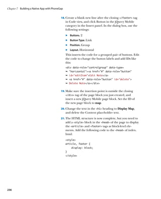 Chapter 7	 Building a Native App with PhoneGap


                                            18.		 reate a blank new line after the closing /footer tag
                                                C
                                                 in Code view, and click Button in the jQuery Mobile
                                                 category in the Insert panel. In the dialog box, use the
                                                 following settings:
                                                 	.	 Buttons. 2
                                                 	.	 Button Type. Link
                                                 	.	 Position. Group
                                                 	.	 Layout. Horizontal
                                                 This inserts the code for a grouped pair of buttons. Edit
                                                 the code to change the button labels and add IDs like
                                                 this:
                                                 div data-role=”controlgroup” data-type=
                                                 Ê horizontala href=# data-role=button
                                                 Ê id=”editItem”Edit Note/a
                                                 Ê a href=# data-role=button id=”delete”
                                                 Ê Delete Note/a/div


                                            19.		 ake sure the insertion point is outside the closing
                                                M
                                                 /div tag of the page block you just created, and
                                                 insert a new jQuery Mobile page block. Set the ID of
                                                 the new page block to map.
                                            20.		 hange the text in the h1 heading to Display Map,
                                                C
                                                 and delete the Content placeholder text.
                                            21.		 he HTML structure is now complete, but you need to
                                                T
                                                 add a style block in the head of the page to display
                                                 the article and footer tags as block-level ele-
                                                 ments. Add the following code to the head of index.
                                                 html:
                                                 style
                                                 article, footer {
                                                     display: block;
                                                 }
                                                 /style




236
 
